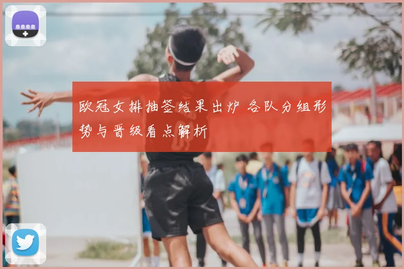 欧冠女排抽签结果出炉 各队分组形势与晋级看点解析