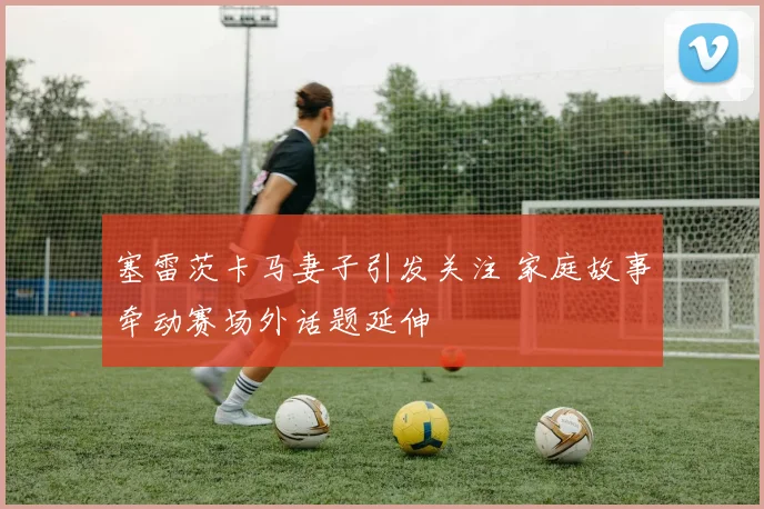 塞雷茨卡马妻子引发关注 家庭故事牵动赛场外话题延伸