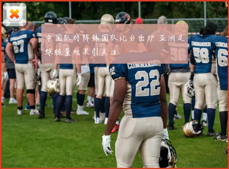 中国队对阵韩国队比分出炉 亚洲足球较量结果引关注