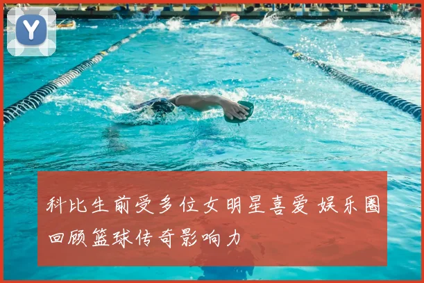 科比生前受多位女明星喜爱 娱乐圈回顾篮球传奇影响力