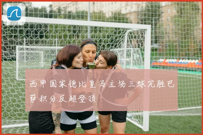 西甲国家德比皇马主场三球完胜巴萨积分反超登顶