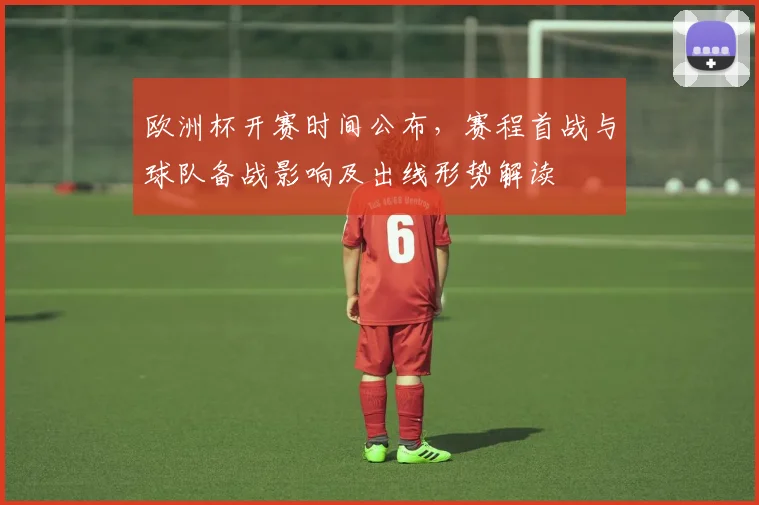 欧洲杯开赛时间公布，赛程首战与球队备战影响及出线形势解读