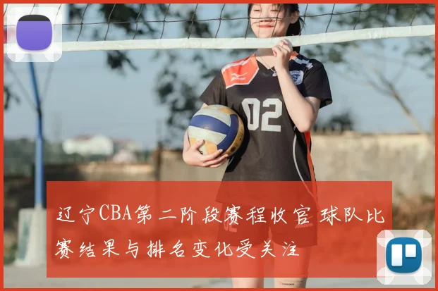 辽宁CBA第二阶段赛程收官 球队比赛结果与排名变化受关注