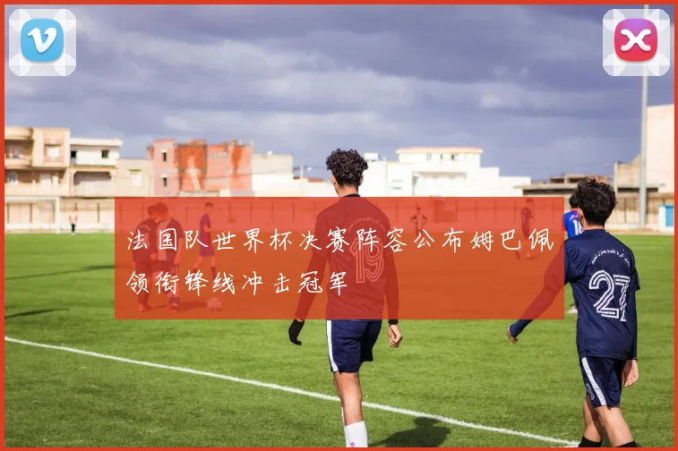 法国队世界杯决赛阵容公布姆巴佩领衔锋线冲击冠军