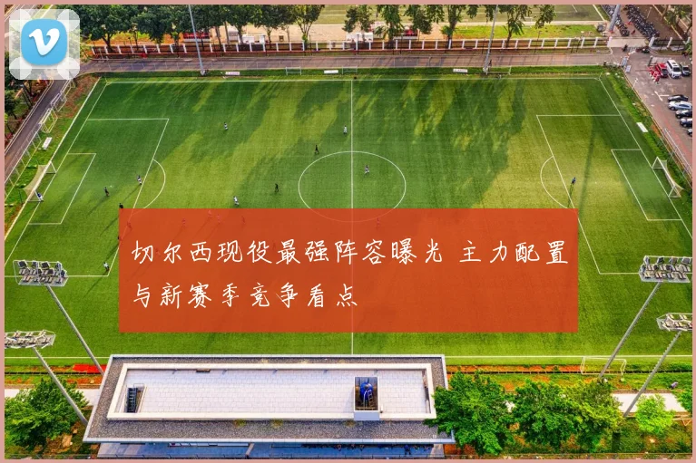 切尔西现役最强阵容曝光 主力配置与新赛季竞争看点