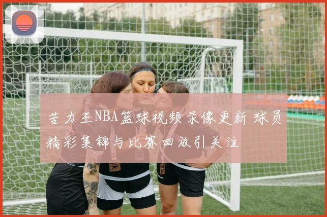 苦力王NBA篮球视频录像更新 球员精彩集锦与比赛回放引关注