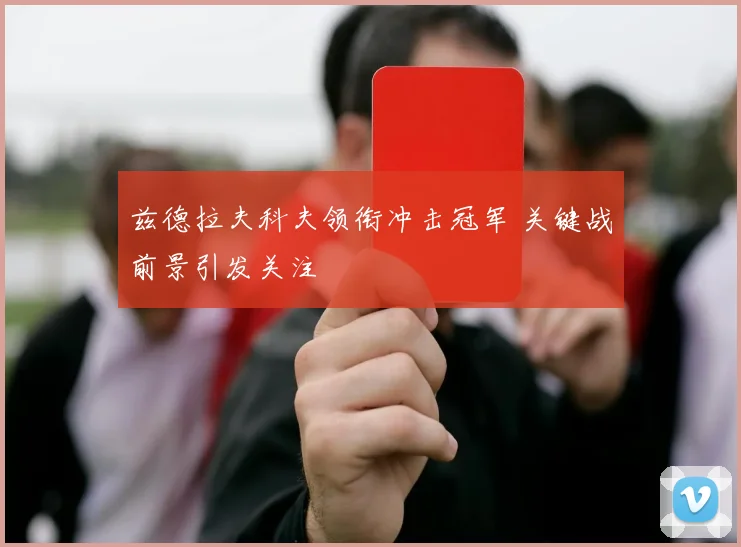 兹德拉夫科夫领衔冲击冠军 关键战前景引发关注