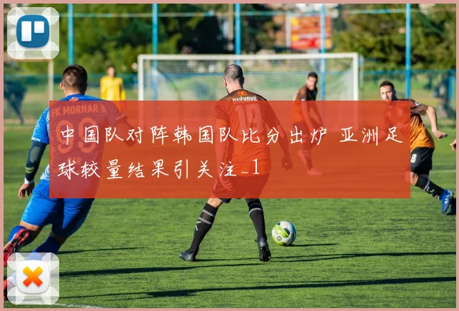 中国队对阵韩国队比分出炉 亚洲足球较量结果引关注_1