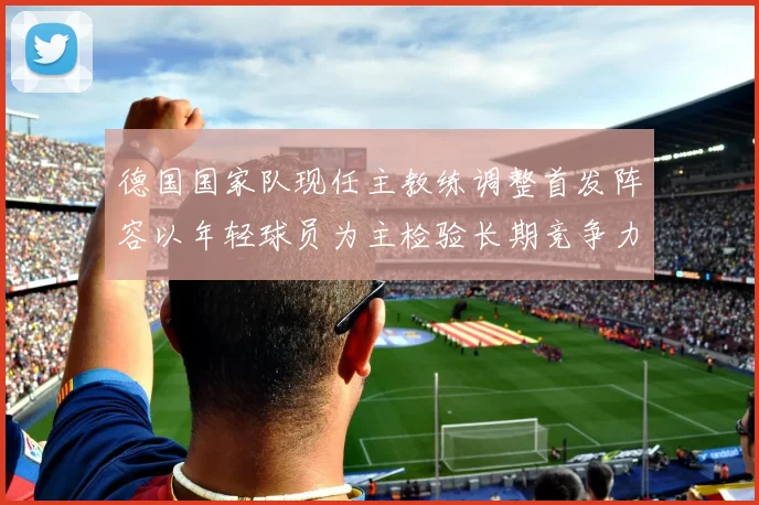 德国国家队现任主教练调整首发阵容以年轻球员为主检验长期竞争力