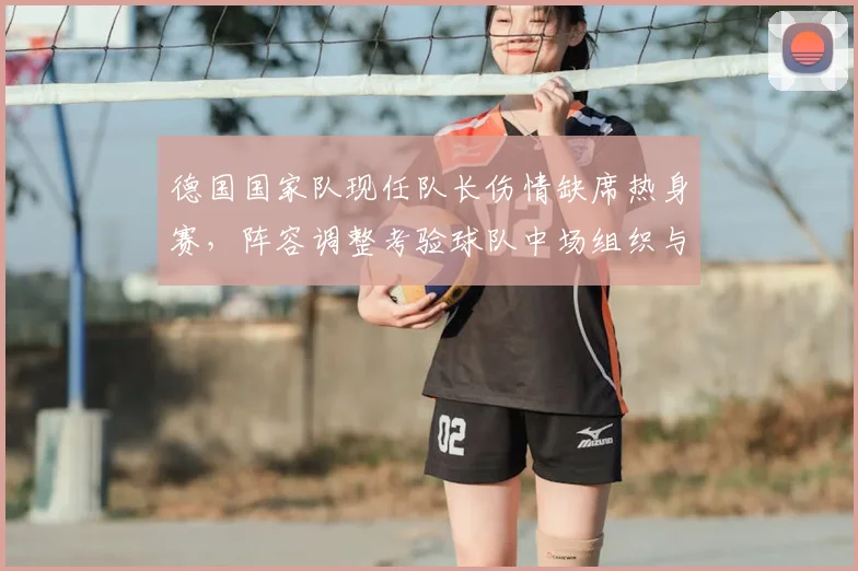 德国国家队现任队长伤情缺席热身赛，阵容调整考验球队中场组织与领袖空缺