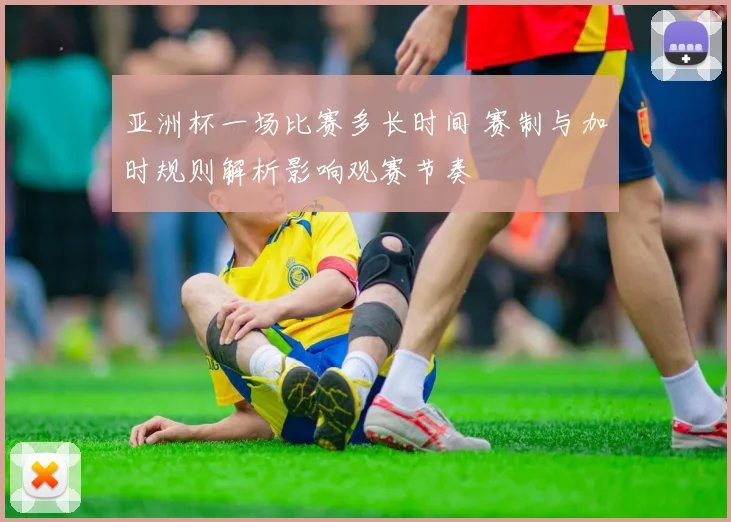 亚洲杯一场比赛多长时间 赛制与加时规则解析影响观赛节奏