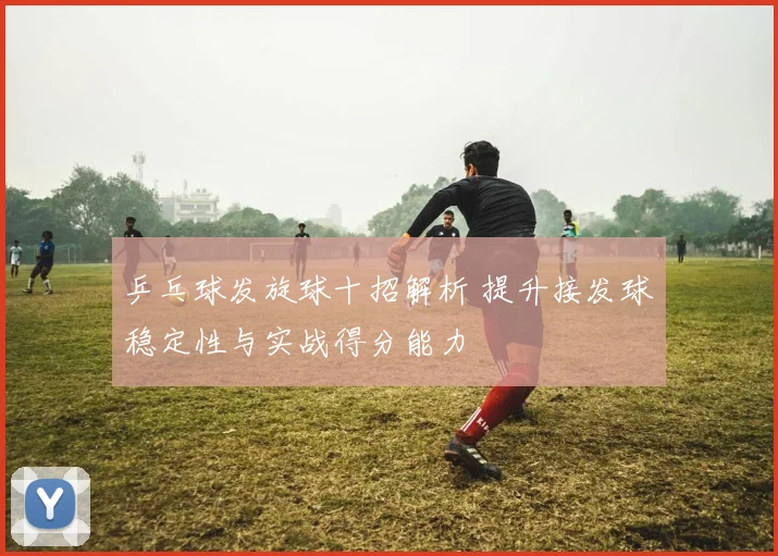 乒乓球发旋球十招解析 提升接发球稳定性与实战得分能力