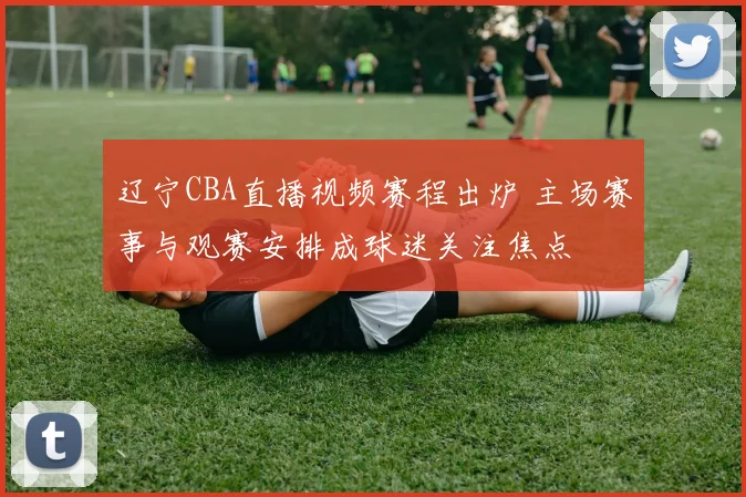 辽宁CBA直播视频赛程出炉 主场赛事与观赛安排成球迷关注焦点