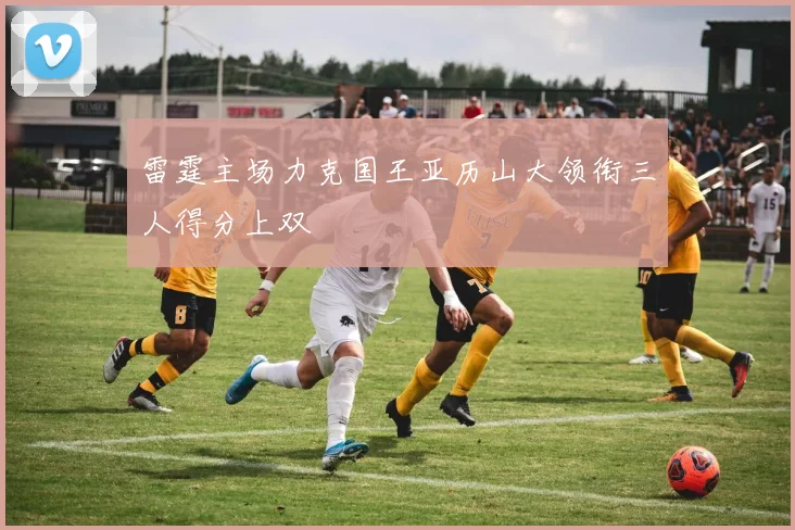 雷霆主场力克国王亚历山大领衔三人得分上双