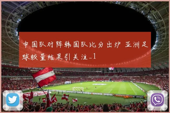 中国队对阵韩国队比分出炉 亚洲足球较量结果引关注_1