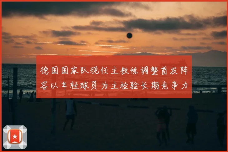 德国国家队现任主教练调整首发阵容以年轻球员为主检验长期竞争力