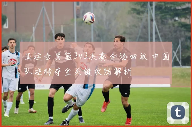 亚运会男篮3v3决赛全场回放 中国队逆转夺金关键攻防解析