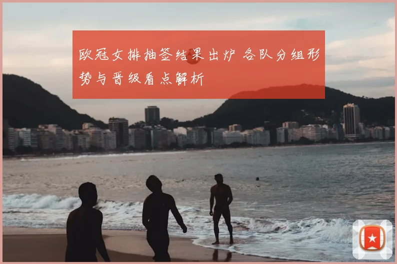 欧冠女排抽签结果出炉 各队分组形势与晋级看点解析