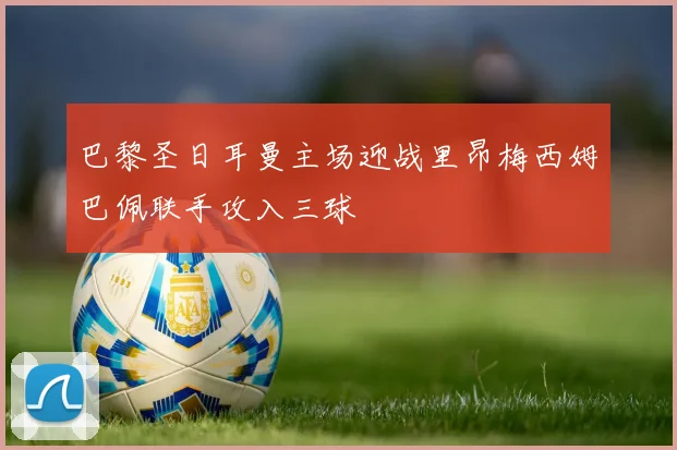 巴黎圣日耳曼主场迎战里昂梅西姆巴佩联手攻入三球