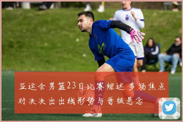 亚运会男篮23日比赛综述 多场焦点对决决出出线形势与晋级悬念