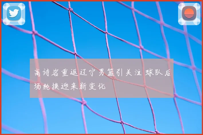 高诗岩重返辽宁男篮引关注 球队后场轮换迎来新变化