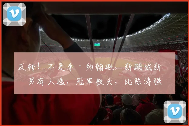反转！不是李·约翰逊，新鹏城新帅另有人选，冠军教头，比陈涛强